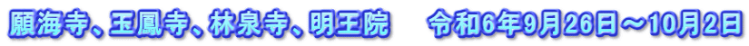 願海寺、玉鳳寺、林泉寺、明王院　　令和6年9月26日～10月2日